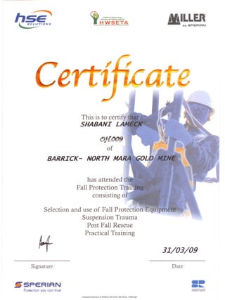 Health aad Welfan: Sectm
Eduati<>o •••• _ Authority
HWSETA
MINfi
a·····bL~I
~
,OJ{.tJtJ9
of
This is to certify tMt
SHABANI LAM
has attended tile
Fall Protection Tral
consisting of
BARRICK -
Selection and use of Fall Protection Equipment
Suspension Trauma
Post Fall Rescue
Practical Training
31/03/09
Signature
~5peRIRN
Protection you can trust
Date
---••......
STURROCK AND
ROBSON GROUP
Divisional Directors: RI Watkins. GF Smith, AM Taylor, J Myburgh
 