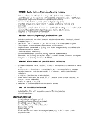 1997.2001 Quality Engineer, Rheem Manufacturing Company
• Primary duties were in the areas of Evaporator Coil, Electric and Oil Furnace
Assemblies, for use in conjunction with residential Air Conditioner and Heat Pumps.
• Responsible for process and product quality improvements.
• Control and reduction of scrap, waste and processing costs.
• Statistical analysis and improvements in process and testing methods and
standards.
• Responsible for installation, maintenance and troubleshooting of vacuum leak test
equipment used at the Milledgeville Ga. and Trenton S.C. locations.
 Resigned to pursue construction interests.
1992.1997 Manufacturing Manager, William Barnett & Son
• Primary duties were the scheduling and processing of Bulked Continuous Filament
Carpet Yarn (B.C.F.).
• Managed 2 Department Managers, 8 supervisors and 300 hourly employees.
• Shipping and receiving of raw material and finished goods.
• Improvements in the areas of quality, cost, waste and processing capabilities with
the use of statistical analysis.
• Associate morale and safety.
• Development of new processes, testing methods and standards.
• Performed the planning and scheduling of all products to be processes in the plant.
 Resigned to pursue opportunities with Rheem.
1984.1992 Advanced Process Specialist, Milliken & Company
• Primary duties were the processing of Spun and Bulked Continuous Filament Carpet
Yarn.
• Improvements in the areas of cost and waste with the use of statistical analysis.
• Development and improvement of product processing, testing methods and
standards.
• Equipment maintenance and installation.
• Coordinated with Outside Contractors to complete projects, equipment repairs
and equipment relocations.
• Associate morale and safety.
 Resigned to pursue opportunities with William Barnett.
1980-1984 Mechanical Contractors
• Industrial Pipe fitter with various Mechanical Contractors while
attending college.
ADDITIONAL TRAINING
Qual-Pro Basic Statistical Analysis
Qual-Pro Advanced Statistical Analysis
Qual-Pro Design of Experiment
Qual-Pro Measurement Error Reduction
Ergonomics Training
Dale Carnegie
Certified International Standards Organization (ISO) Quality Systems Auditor
Microsoft Excel
 