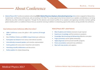 About Conference
•	 MedicalPhysics2017 Conferencewebsiteisattracting25000+MedicalPhysicists,Biophysics,BiomedicalEngineeringonlinevisitorsrangingfromResearchers,
Academicians and Business professionals, who are working in this field. This unique opportunity that we extend to our speakers and attendees is not being
offered by any other conference organizers. Through this the abstracts and research profiles of our speakers and organizing committee members getting
global visibility which is an additional feature that you would be receiving in addition to networking opportunities before, during and after the conference.
How Conference Series Conferences differs from others?
•	 3000+ Conferences across the globe in 30+ countries all through
the year
•	 Over 25 Million+ Visitors and 20000+ Unique Visitors per conference
•	 Participation by Stalwarts from various international societies
•	 Internationally renowned speakers and scientists representation
•	 Career guidance for early career researchers and students
•	 Interesting scientific deliberations and discussions
•	 Perfect platform for Global Networking
Medical Physics 2017 salient features
•	 Meet Academia and Industry visionaries to get inspired
•	 Expand your knowledge and find solutions to problems
•	 Knowledge, Benchmarking and Networking offered at one place
•	 Forge connections and for global networking
•	 Highly Organized and Structured Scientific programs
•	 Poster presentations and world class exhibitions
•	 Meet with new vendors and suppliers
R o m e , I t a l y
Medical Physics 2017 Conference Website: http://medicalphysics.conferenceseries.com/
 