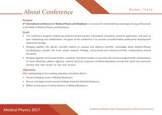 About Conference
Purpose
4th
International conference on Medical Physics and Biophysics is an arena for interdisciplinary exchange among professionals
in the fields of Medical Physics and Biophysics
Goals
•	 The conference program emphasizes evidence-based practice, educational innovation, practical application, and peer to
peer networking and collaboration. The goals of the conference is to provide a transformative professional development
experience through
•	 Bringing together the world’s scientific experts to catalyze and advance scientific knowledge about Medical Physics
and Biophysics present the most recent research findings, and promote and enhance scientific collaborations around
the world
•	 Bringing together community leaders, scientists, and policy leaders to promote and enhance programmatic collaborations
to more effectively address regional, national and local responses to Elderly Population around the world and overcome
barriers that limit access to care and services.
Objectives
After participating in this meeting, attendees should be able to
•	 Discuss emerging issues in Medical Biophysics
•	 Discuss and apply recent research findings related to Medical Biophysics
•	 Reflect on the place of critical distance in Medical Biophysics
R o m e , I t a l y
Medical Physics 2017 Conference Website: http://medicalphysics.conferenceseries.com/
 