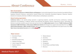About Conference
R o m e , I t a l y
Medical Physics 2017
Who should attend
4th
International conference on Medical Physics and Biophysics is exclusively designed for Eminent Scientists from Medical Physics
Biophysics Research Professors, Junior/Senior research fellows from Universities, Biomedical Engineers, Physicists, Students,
Directors of companies, Members of different medical physics and Biophysics associations.
About hosting organization
Conference Series is the world’s leading specialist in organizing Academic, Scientific and Business conferences, meetings,
symposiums and exhibitions in different verticals and horizontals like Medical, Pharma, Engineering, Science, Technology and
Business to promote scientific research. Every year we host more than 3000+ global events inclusive of 1000+ Conferences 1000+
Symposiums 1000+ Workshops in USA, Europe, Middle East and Asia with the generous support and cooperation from our 30000+
Editorial Board Members, 1000+ Scientific Societies. All the conference proceedings are published in the special issues of our 700+
Open Access International Journals with the DOI provided by
•	 Biomedical Physics
•	 Oncology
•	 Biomedical Engineering
•	 Radiation Oncology
•	 Latest Imaging Techniques
•	 Nuclear medicine
•	 Radiology
•	 Medical Devices
•	 Dosimetry
•	 Laser & photonics
•	 Biophysics
•	 Tomography
•	 Clinical Physics and Patient Safety
•	 Biosensor
Major sessions
Conference Website: http://medicalphysics.conferenceseries.com/
 