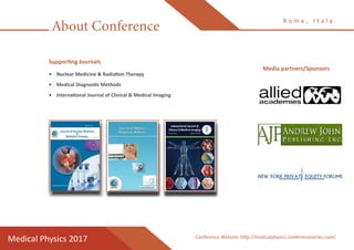 About Conference
R o m e , I t a l y
Medical Physics 2017
Supporting Journals
•	 Nuclear Medicine & Radiation Therapy
•	 Medical Diagnostic Methods
•	 International Journal of Clinical & Medical Imaging
Conference Website: http://medicalphysics.conferenceseries.com/
Media partners/Sponsors
 