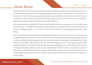 Why Rome: Rome is without doubt one the most exquisite cities in the world; every year millions of tourists come from around
the world to eulogize the treasures and masterpieces of Roman art and architecture. Rome was the 11th
most-visited city in
the world and 3rd
most visited in the Europe and the most popular tourist attraction in Italy. The city is one of the world’s most
triumphant city “brands”, both in terms of reputation and assets. Rome is the only city in the world to contain in its interior a
whole state; the enclave of Vatican City. Rome has a status of the global city.
Rome hosts all the primary institutions of the nation. Many international institutions are located in in the city, notably cultural
and scientific ones – such as the British School, the American Institute, the Scandinavian Institutes, the French Academy, the
German Archaeological Institute – for the honour of scholarship in the Eternal City, and Specialized Agencies of the United
Nations.
Rome’s historic centre is listed by UNESCO as a World Heritage Site. Monuments and museums such as the Colosseum and
the Vatican Museums are among the world’s most visited tourist destinations with these two locations receiving millions of
tourists a year. Although associated today only with Latin, ancient Rome was in fact multilingual. In most antiquity Sabine tribes
shared the area of what is today Rome with Latin tribes. The Sabine language was one of the Italic groups of ancient Italian
languages, along with Etruscan, which would have been the principal language of the last 3 kings who ruled the city till the
founding of the Republic in 509 BC. Urganilla, or Plautia Urgulanilla, wife of Emperor Claudius is thought to be a speaker of
Etruscan many centuries after this date, as per Suetonius’ entry on Claudius. However Latin, in various evolving forms, was the
primary language of Rome, but as the city had immigrants, slaves, residents, ambassadors from many parts of the world it was
also multilingual.
About Rome
R o m e , I t a l y
Medical Physics 2017 Conference Website: http://medicalphysics.conferenceseries.com/
 