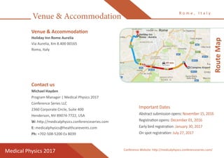 Venue & Accommodation
R o m e , I t a l y
Medical Physics 2017
Venue & Accommodation
Holiday Inn Rome Aurelia
Via Aurelia, Km 8.400 00165
Roma, Italy
Contact us
Michael Hayden	
Program Manager | Medical Physics 2017
Conference Series LLC
2360 Corporate Circle, Suite 400
Henderson, NV 89074-7722, USA
W: http://medicalphysics.conferenceseries.com
E: medicalphysics@healthcarevents.com
Ph: +702-508-5200 Ex 8039
RouteMap
Important Dates
Abstract submission opens: November 15, 2016
Registration opens: December 01, 2016
Early bird registration: January 30, 2017
On spot registration: July 27, 2017
Conference Website: http://medicalphysics.conferenceseries.com/
 
