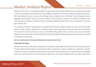 Market Analysis Report
Medical Physics 2017
R o m e , I t a l y
Medical Physics -2017 is an international platform for presenting research about Medical Physics, exchanging ideas about
it and thus, contributes to the dissemination of knowledge in marketing for the benefit of both the academia and business.
We bring together business, creative, and technology leaders, Academics from the Medical Physics, Biophysics, Cancer,
Radiology, and Oncology for the most current and relevant. We are honored to invite you all to attend and register for the
“4th International conference on Medical Physics and Biophysics (Medical Physics 2017)” which is scheduled for July 27-28,
2017 at Rome, Italy.
The organizing committee is gearing up for an exciting and informative conference program this year also which includes
plenary lectures, symposia, workshops on a variety of topics, poster presentations and various programs for participants
from all over the world. We invite you to join us at the Medical Physics 2017, where you will be sure to have a meaningful
experiencewithscholarsfromaroundtheworld.AllmembersoftheMedicalPhysics2017organizingcommitteelookforward
to meeting you in Rome, Italy.
For more details please visit: http://medicalphysics.conferenceseries.com/
Importance & Scope:
MedicalPhysicistswillcontributetomaintainingandimprovingthequality,safetyandcost-effectivenessofhealthcareservices
through patient-oriented activities requiring expert action, involvement or advice regarding the specification, selection,
acceptance testing, commissioning, quality assurance/control and optimized clinical use of medical devices and regarding
patient risks and protection from associated physical agents (e.g., x-rays, electromagnetic fields, laser light, radionuclides)
Conference Website: http://medicalphysics.conferenceseries.com/
 