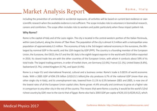 Market Analysis Report
Medical Physics 2017
R o m e , I t a l y
Conference Website: http://medicalphysics.conferenceseries.com/
including the prevention of unintended or accidental exposures; all activities will be based on current best evidence or own
scientific research when the available evidence is not sufficient. The scope includes risks to volunteers in biomedical research,
careers and comforters. The scope often includes risks to workers and public particularly when these impact patient risk.
Why Rome?
Rome is the capital of Italy and of the Lazio region. The city is located in the central-western portion of the Italian Peninsula,
within Lazio (Latium), along the shores of Tiber River. The population of the city is almost 4.3 million with a metropolitan area
population of approximately 6.5 million. The economy of Italy is the 3rd-largest national economy in the eurozone, the 8th-
largest by nominal GDP in the world, and the 12th-largest by GDP (PPP). The country is a founding member of the European
Union, the Eurozone, the OECD, the G7 and the G8. Italy is the eighth largest exporter in the world with $514 billion exported
in 2016. Its closest trade ties are with the other countries of the European Union, with whom it conducts about 59% of its
total trade. The largest trading partners, in order of market share, are Germany (12.6%), France (11.1%), United States (6.8%),
Switzerland (5.7%), United Kingdom (4.7%), and Spain (4.4%).
Rome is a major EU and international financial, cultural and a business center. Rome’s trade is 0.001% of world economic
trade. With a 2005 GDP of €94.376 billion (US$121.5 billion),the city produces 6.7% of the national GDP (more than any
other single city in Italy), and its unemployment rate, lowered from 11.1% to 6.5% between 2001 and 2005, is now one of
the lowest rates of all the European Union capital cities. Rome grows +4.4% annually and continues to grow at a higher rate
in comparison to any other city in the rest of the country. This means that were Rome a country, it would be the world’s 52nd
richest country by GDP, near to the size to that of Egypt. Rome also had a 2003 GDP per capita of €29,153 (US$39,412), which
 