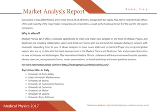 Market Analysis Report
Medical Physics 2017
R o m e , I t a l y
Conference Website: http://medicalphysics.conferenceseries.com/
was second in Italy, (after Milan), and is more than 134.1% of the EU average GDP per capita. Also, Rome hosts the head offices
of the vast majority of the major Italian companies and corporations, as well as the headquarters of 3 of the world’s 100 largest
companies.
Why to attend?
Medical Physics 2017 offers a fantastic opportunity to meet and make new contacts in the field of Medical Physics and
Biophysics, by providing collaboration spaces and break-out rooms with tea and lunch for delegates between sessions with
invaluable networking time for you. It allows delegates to have issues addressed on Medical Physics by recognized global
experts who are up to date with the latest developments in the Medical Physics and Biophysics field and provide information
on new techniques and technologies. This International Medical Physics conference will feature renowned keynote speakers,
plenary speeches, young research forum, poster presentations, technical workshops and career guidance sessions.
For more information please visit here: http://medicalphysics.conferenceseries.com/
Top Universities in Italy
•	 University of Aosta Valley
•	 Libera Università Mediterranea
•	 University of Sannio
•	 University of Gastronomic Sciences
•	 University of Camerino
•	 University of Molise
•	 University of Cassino
•	 University Carlo Cattaneo
 