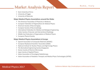 Market Analysis Report
Medical Physics 2017
R o m e , I t a l y
Conference Website: http://medicalphysics.conferenceseries.com/
•	 Kore University of Enna
•	 University of Foggia
•	 University of Macerata
Major Medical Physics Associations around the Globe
•	 The American Association of Physicists in Medicine
•	 European Federation of Organizations for Medical Physics
•	 American Society of Neuroimaging
•	 European Society of Neuroradiology
•	 International Federation for Medical and Biological Engineering
•	 Indian Society of Vascular and Interventional Radiology
•	 Middle East Federation of Organizations of Medical Physics
•	 European Physical Society
Major Medical Physics Associations in Europe
•	 Spanish Association of Composite Materials (AEMAC)
•	 European Biophysical Societies’ Association (EBSA)
•	 National Institute for Nuclear Physics and High Energy Physics
•	 The Biomedical Engineering Society (Singapore)
•	 Korean Society of Electron Microscopy
•	 Japan Society of Applied Physics
•	 Italian Association of Oncological Radiotherapy
•	 Italian Association of Radiation Therapist and Medical Physic Technologists (AITRO)
 