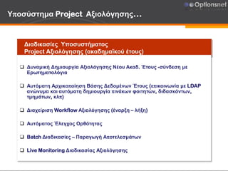 Υποσύστημα Project Αξιολόγησης…
Διαδικασίες Υποσυστήματος
Project Αξιολόγησης (ακαδημαϊκού έτους)
 Δυναμική Δημιουργία Αξιολόγησης Νέου Ακαδ. Έτους -σύνδεση με
Ερωτηματολόγια
 Αυτόματη Αρχικοποίηση Βάσης Δεδομένων Έτους (επικοινωνία με LDAP
ανώνυμα και αυτόματη δημιουργία πινάκων φοιτητών, διδασκόντων,
τμημάτων, κλπ)
 Διαχείριση Workflow Αξιολόγησης (έναρξη – λήξη)
 Αυτόματος Έλεγχος Ορθότητας
 Batch Διαδικασίες – Παραγωγή Αποτελεσμάτων
 Live Monitoring Διαδικασίας Αξιολόγησης
 