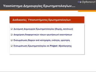 Υποσύστημα Δημιουργίας Ερωτηματολογίων…
Διαδικασίες Υποσυστήματος Ερωτηματολογίων
 Δυναμική Δημιουργία Ερωτηματολογίου (δομής, κανόνων)
 Διαχείριση διαφορετικών τύπων ερωτήσεων/ απαντήσεων
 Ενσωμάτωση Βαρών ανά κατηγορία, ενότητα, ερώτηση
 Ενσωμάτωση Ερωτηματολογίου σε Project Αξιολόγησης
 