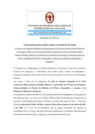 INFORME DE PRENSA


             Convocatoria para cubrir cargos en la Isla de Servicios
  Se trata de un Juzgado Multifuero que funcionará en la Tercera Circunscripción Judicial.
    Los cargos a cubrir son: Un Juez de Primera Instancia en lo Civil, Comercial, Minas,
 Laboral, Familia, Menores e Instrucción en lo Penal, Correccional y Contravencional; un
     Fiscal; un Defensor de Pobres, Encausados y Ausentes y un Defensor de Menores e
                                          Incapaces


El Consejo de la Magistratura del Poder Judicial de la Provincia de San Luis convocó a
Concurso de Oposición y Antecedentes para cubrir cargos vacantes de magistrado y
funcionarios judiciales para la Isla de Servicios que funcionará en la Tercera Circunscripción
Judicial.
Los cargos a cubrir son los siguientes: Un Juez de Primera Instancia en lo Civil,
Comercial, Minas, Laboral, Familia, Menores e Instrucción en lo Penal, Correccional y
Contravencional; un Fiscal; un Defensor de Pobres, Encausados y Ausentes y un
Defensor de Menores e Incapaces.
Los postulantes deberán presentar la solicitud personalmente acompañando la documentación
por duplicado (Arts. 3 y 4 de la Ley VI-0615-2008) en Mesa de Entradas del Consejo, sito en
Secretaría Administrativa del Superior Tribunal de Justicia (Rivadavia Nº 340 – 3º piso San
Luis) en el horario de 8.00 a 12.00 hs., desde el 28 de febrero hasta el 4 de marzo de 2011
a las 10hs. En el caso de los postulantes que ya tengan presentadas las carpetas de
antecedentes ante el Consejo, deberán actualizarlas debidamente, acreditando fehacientemente
los requisitos constitucionales y legales que correspondan para cada cargo.
 