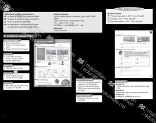 72
Lesson 42
Objectives and key competences
	•	to listen and learn the grammar tables
	•	to use the Student’s Resource Centre
	•	to be a ‘grammar detective’
	•	to read about a good and bad cyclist
	 •	to talk about a good and bad cyclist
Active language
cyclist, helmet, jacket, pavement, road, traffic, MP3
player
cycle, listen, look, pay attention, wear
I’m … ing. I’m not …ing.
He’s/She’s …ing. He/She isn’t …ing.
Materials
Class Audio CD
Student’s BookAt a Glance Lesson Plan
Starting the lesson
•	 Greet the students.
•	 Review The survival guide
story.
•	 Explain the aims of the lesson.
Activity 11
•	 Look, listen and read.
CD 1 Track 33 p226
•	 Say the differences.
Activity 12
•	 Play Good or bad!
Activity 14
•	 Be a grammar detective! Look
at page 17 in the AB.
Fast Track Grammar
•	 Write five sentences using the
present continuous tense.
•	 Go to the Activity Book.
See Activity Book activities to
the right.
Activity 13
•	 Listen, repeat and learn.
CD 1 Track 34 p226
Ending the lesson
•	 Review the lesson and say
goodbye.
Student’s Book
	The survival guide CD 1 Track 32 p226
	Cycling CD 1 Track 33 p226
	Grammar tables CD 1 Track 34 p226
Class Audio for Lesson 4
Activity Book
Activity Book
Activity 10
•	 Write sentences. (See Student’s Book page
18.)
Activity 11
•	 Read and write. Be a grammar detective!
Activity 12
•	 Write true sentences about now.
9780230483781_text_p35-251.indd 72 31/10/2014 01:35
 