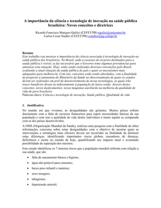 A importância da ciência e tecnologia de inovação na saúde pública
              brasileira: Novos conceitos e diretrizes
          Ricardo Francisco Marques Quilici (CEFET/PR) rquilici@unicentro.br
                Carlos Cezar Stadler (CEFET/PR) cstadler@pg.cefetpr.br




Resumo
Este trabalho visa mostrar a importância da ciência associada à tecnologia de inovação na
saúde pública dos brasileiros. No Brasil, onde a escassez de recursos destinados para a
saúde pública é visível, se faz necessário que o Governo tome algumas providencias para
amenizar esta situação. Hoje, estão sendo realizadas diversas convenções pelo Brasil,
avaliando a atual situação da saúde pública do país e quais os mecanismos mais
adequados para melhora-la. Com isto, conceitos estão sendo abordados, com a finalidade
de propiciar à autonomia do Ministério da Saúde no direcionamento de quais os estudos
devem ser realizados em prol do desenvolvimento de novas tecnologias, as quais irão
trazer benefícios direta ou indiretamente à população de baixa renda. Através destes
conceitos, novos medicamentos, novas maquinas auxiliarão na melhoria da qualidade de
vida do povo brasileiro.
Palavras chave: Ciência e tecnologia de inovação, Saúde pública, Qualidade de vida


1. Justificativa
No mundo em que vivemos, as desigualdades são gritantes. Muitos países sofrem
diariamente com a falta de recursos financeiros para suprir necessidades básicas da sua
população e com isso a qualidade de vida destes indivíduos é muito aquém se comparada
com as dos países desenvolvidos.
A OMS (Organização Mundial da Saúde), realizou uma pesquisa com a finalidade de obter
informações concretas sobre estas desigualdades com o objetivo de mostrar quais as
intervenções e estratégias mais eficazes devem ser recorridas na finalidade de diminuir
estas diferenças, identificando importantes riscos globais causadores de doenças,
deficiência e morte no mundo de hoje, quantificando seu impacto atual e aventando
possibilidade de superação dos mesmos.
Este estudo identificou os 7 maiores riscos que a população mundial enfrenta com relação a
sua saúde, que são:
   •   falta de saneamento básico e higiene;
   •   água não-potável para consumo;
   •   baixo peso infantil e materno;
   •   sexo inseguro;
   •   tabagismo;
   •   hipertensão arterial;
 