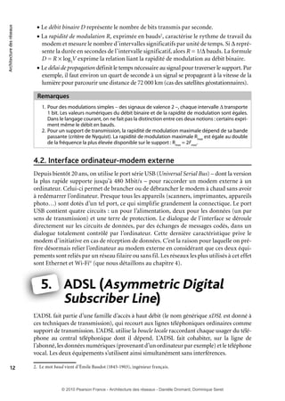 Architecture des réseaux

• Le débit binaire D représente le nombre de bits transmis par seconde.
• La rapidité de modulation R, exprimée en bauds2, caractérise le rythme de travail du

modem et mesure le nombre d’intervalles significatifs par unité de temps. Si Δ représente la durée en secondes de l’intervalle significatif, alors R = 1/Δ bauds. La formule
D = R × log2V exprime la relation liant la rapidité de modulation au débit binaire.
• Le délai de propagation définit le temps nécessaire au signal pour traverser le support. Par
exemple, il faut environ un quart de seconde à un signal se propageant à la vitesse de la
lumière pour parcourir une distance de 72 000 km (cas des satellites géostationnaires).

Remarques
1. Pour des modulations simples – des signaux de valence 2 –, chaque intervalle Δ transporte
1 bit. Les valeurs numériques du débit binaire et de la rapidité de modulation sont égales.
Dans le langage courant, on ne fait pas la distinction entre ces deux notions : certains expriment même le débit en bauds.
2. Pour un support de transmission, la rapidité de modulation maximale dépend de sa bande
passante (critère de Nyquist). La rapidité de modulation maximale Rmax est égale au double
de la fréquence la plus élevée disponible sur le support : Rmax = 2Fmax.

4.2. Interface ordinateur-modem externe
Depuis bientôt 20 ans, on utilise le port série USB (Universal Serial Bus) – dont la version
la plus rapide supporte jusqu’à 480 Mbit/s – pour raccorder un modem externe à un
ordinateur. Celui-ci permet de brancher ou de débrancher le modem à chaud sans avoir
à redémarrer l’ordinateur. Presque tous les appareils (scanners, imprimantes, appareils
photo…) sont dotés d’un tel port, ce qui simplifie grandement la connectique. Le port
USB contient quatre circuits : un pour l’alimentation, deux pour les données (un par
sens de transmission) et une terre de protection. Le dialogue de l’interface se déroule
directement sur les circuits de données, par des échanges de messages codés, dans un
dialogue totalement contrôlé par l’ordinateur. Cette dernière caractéristique prive le
modem d’initiative en cas de réception de données. C’est la raison pour laquelle on préfère désormais relier l’ordinateur au modem externe en considérant que ces deux équipements sont reliés par un réseau filaire ou sans fil. Les réseaux les plus utilisés à cet effet
sont Ethernet et Wi-Fi© (que nous détaillons au chapitre 4).

5. ADSL (Asymmetric Digital
A
Subscriber Line)
L’ADSL fait partie d’une famille d’accès à haut débit (le nom générique xDSL est donné à
ces techniques de transmission), qui recourt aux lignes téléphoniques ordinaires comme
support de transmission. L’ADSL utilise la boucle locale raccordant chaque usager du téléphone au central téléphonique dont il dépend. L’ADSL fait cohabiter, sur la ligne de
l’abonné, les données numériques (provenant d’un ordinateur par exemple) et le téléphone
vocal. Les deux équipements s’utilisent ainsi simultanément sans interférences.
12

2. Le mot baud vient d’Émile Baudot (1845-1903), ingénieur français.

© 2010 Pearson France - Architecture des réseaux - Danièle Dromard, Dominique Seret

7480Book.indb 12

27/09/10 13:30

 