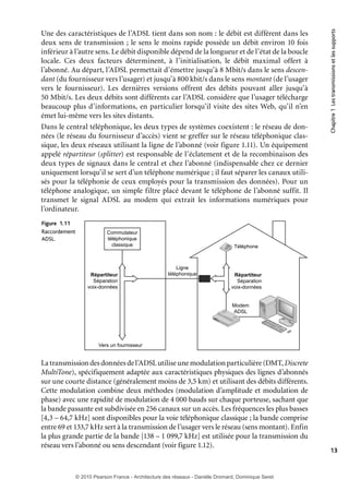 Figure 1.11
Raccordement
ADSL.

Commutateur
téléphonique
classique

Répartiteur
Séparation
voix-données

Chapitre 1 Les transmissions et les supports

Une des caractéristiques de l’ADSL tient dans son nom : le débit est différent dans les
deux sens de transmission ; le sens le moins rapide possède un débit environ 10 fois
inférieur à l’autre sens. Le débit disponible dépend de la longueur et de l’état de la boucle
locale. Ces deux facteurs déterminent, à l’initialisation, le débit maximal offert à
l’abonné. Au départ, l’ADSL permettait d’émettre jusqu’à 8 Mbit/s dans le sens descendant (du fournisseur vers l’usager) et jusqu’à 800 kbit/s dans le sens montant (de l’usager
vers le fournisseur). Les dernières versions offrent des débits pouvant aller jusqu’à
50 Mbit/s. Les deux débits sont différents car l’ADSL considère que l’usager télécharge
beaucoup plus d’informations, en particulier lorsqu’il visite des sites Web, qu’il n’en
émet lui-même vers les sites distants.
Dans le central téléphonique, les deux types de systèmes coexistent : le réseau de données (le réseau du fournisseur d’accès) vient se greffer sur le réseau téléphonique classique, les deux réseaux utilisant la ligne de l’abonné (voir figure 1.11). Un équipement
appelé répartiteur (splitter) est responsable de l’éclatement et de la recombinaison des
deux types de signaux dans le central et chez l’abonné (indispensable chez ce dernier
uniquement lorsqu’il se sert d’un téléphone numérique ; il faut séparer les canaux utilisés pour la téléphonie de ceux employés pour la transmission des données). Pour un
téléphone analogique, un simple filtre placé devant le téléphone de l’abonné suffit. Il
transmet le signal ADSL au modem qui extrait les informations numériques pour
l’ordinateur.

Téléphone

Ligne
téléphonique

Répartiteur
Séparation
voix-données

Modem
ADSL

DVD
RO
M
CDR
RO -W
M

HD

Power

Su
Mod per
em
X56

Vers un fournisseur

La transmission des données de l’ADSL utilise une modulation particulière (DMT, Discrete
MultiTone), spécifiquement adaptée aux caractéristiques physiques des lignes d’abonnés
sur une courte distance (généralement moins de 3,5 km) et utilisant des débits différents.
Cette modulation combine deux méthodes (modulation d’amplitude et modulation de
phase) avec une rapidité de modulation de 4 000 bauds sur chaque porteuse, sachant que
la bande passante est subdivisée en 256 canaux sur un accès. Les fréquences les plus basses
[4,3 – 64,7 kHz] sont disponibles pour la voie téléphonique classique ; la bande comprise
entre 69 et 133,7 kHz sert à la transmission de l’usager vers le réseau (sens montant). Enfin
la plus grande partie de la bande [138 – 1 099,7 kHz] est utilisée pour la transmission du
réseau vers l’abonné ou sens descendant (voir figure 1.12).

13

© 2010 Pearson France - Architecture des réseaux - Danièle Dromard, Dominique Seret

7480Book.indb 13

27/09/10 13:30

 