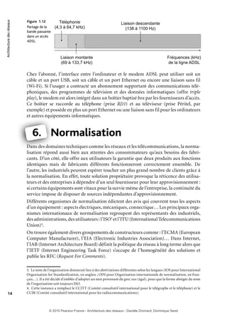 Architecture des réseaux

Figure 1.12
Partage de la
bande passante
dans un accès
ADSL.

Téléphonie
(4,3 à 64,7 kHz)

Liaison descendante
(138 à 1100 Hz)

Liaison montante
(69 à 133,7 kHz)

Fréquences (kHz)
de la ligne ADSL

Chez l’abonné, l’interface entre l’ordinateur et le modem ADSL peut utiliser soit un
câble et un port USB, soit un câble et un port Ethernet ou encore une liaison sans fil
(Wi-Fi). Si l’usager a contracté un abonnement supportant des communications téléphoniques, des programmes de télévision et des données informatiques (offre triple
play), le modem est alors intégré dans un boîtier baptisé box par les fournisseurs d’accès.
Ce boîtier se raccorde au téléphone (prise RJ11) et au téléviseur (prise Péritel, par
exemple) et possède en plus un port Ethernet ou une liaison sans fil pour les ordinateurs
et autres équipements informatiques.
q

6. Normalisation
N
Dans des domaines techniques comme les réseaux et les télécommunications, la normadom
lisation répond aussi bien aux attentes des consommateurs qu’aux besoins des fabricants. D’un côté, elle offre aux utilisateurs la garantie que deux produits aux fonctions
identiques mais de fabricants différents fonctionneront correctement ensemble. De
l’autre, les industriels peuvent espérer toucher un plus grand nombre de clients grâce à
la normalisation. En effet, toute solution propriétaire provoque la réticence des utilisateurs et des entreprises à dépendre d’un seul fournisseur pour leur approvisionnement :
si certains équipements sont vitaux pour la survie même de l’entreprise, la continuité du
service impose de disposer de sources indépendantes d’approvisionnement.
Différents organismes de normalisation édictent des avis qui couvrent tous les aspects
d’un équipement : aspects électriques, mécaniques, connectique… Les principaux organismes internationaux de normalisation regroupent des représentants des industriels,
des administrations, des utilisateurs : l’ISO3 et l’ITU (International Telecommunications
Union)4.
On trouve également divers groupements de constructeurs comme : l’ECMA (European
Computer Manufacturer), l’EIA (Electronic Industries Association)… Dans Internet,
l’IAB (Internet Architecture Board) définit la politique du réseau à long terme alors que
l’IETF (Internet Engineering Task Force) s’occupe de l’homogénéité des solutions et
publie les RFC (Request For Comments).

14

3. Le nom de l’organisation donnerait lieu à des abréviations différentes selon les langues (IOS pour International
Organisation for Standardization, en anglais ; OIN pour Organisation internationale de normalisation, en français…). Il a été décidé d’emblée d’adopter un mot provenant du grec isos (égal), pour que la forme abrégée du nom
de l’organisation soit toujours ISO.
4. Cette instance a remplacé le CCITT (Comité consultatif international pour le télégraphe et le téléphone) et le
CCIR (Comité consultatif international pour les radiocommunications).

© 2010 Pearson France - Architecture des réseaux - Danièle Dromard, Dominique Seret

7480Book.indb 14

27/09/10 13:30

 