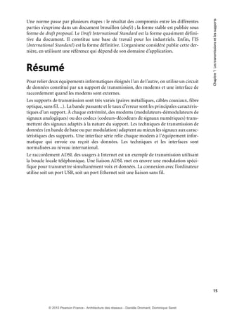 Résumé
Pour relier deux équipements informatiques éloignés l’un de l’autre, on utilise un circuit
de données constitué par un support de transmission, des modems et une interface de
raccordement quand les modems sont externes.
Les supports de transmission sont très variés (paires métalliques, câbles coaxiaux, fibre
optique, sans fil…). La bande passante et le taux d’erreur sont les principales caractéristiques d’un support. À chaque extrémité, des modems (modulateurs-démodulateurs de
signaux analogiques) ou des codecs (codeurs-décodeurs de signaux numériques) transmettent des signaux adaptés à la nature du support. Les techniques de transmission de
données (en bande de base ou par modulation) adaptent au mieux les signaux aux caractéristiques des supports. Une interface série relie chaque modem à l’équipement informatique qui envoie ou reçoit des données. Les techniques et les interfaces sont
normalisées au niveau international.
Le raccordement ADSL des usagers à Internet est un exemple de transmission utilisant
la boucle locale téléphonique. Une liaison ADSL met en œuvre une modulation spécifique pour transmettre simultanément voix et données. La connexion avec l’ordinateur
utilise soit un port USB, soit un port Ethernet soit une liaison sans fil.

Chapitre 1 Les transmissions et les supports

Une norme passe par plusieurs étapes : le résultat des compromis entre les différentes
parties s’exprime dans un document brouillon (draft) ; la forme stable est publiée sous
forme de draft proposal. Le Draft International Standard est la forme quasiment définitive du document. Il constitue une base de travail pour les industriels. Enfin, l’IS
(International Standard) est la forme définitive. L’organisme considéré publie cette dernière, en utilisant une référence qui dépend de son domaine d’application.

15

© 2010 Pearson France - Architecture des réseaux - Danièle Dromard, Dominique Seret

7480Book.indb 15

27/09/10 13:30

 
