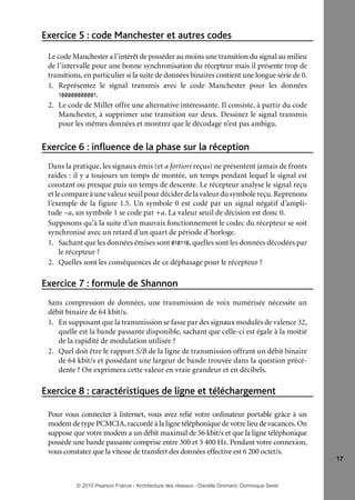 Exercice 5 : code Manchester et autres codes
Le code Manchester a l’intérêt de posséder au moins une transition du signal au milieu
de l’intervalle pour une bonne synchronisation du récepteur mais il présente trop de
transitions, en particulier si la suite de données binaires contient une longue série de 0.
1. Représentez le signal transmis avec le code Manchester pour les données
100000000001.
2. Le code de Miller offre une alternative intéressante. Il consiste, à partir du code
Manchester, à supprimer une transition sur deux. Dessinez le signal transmis
pour les mêmes données et montrez que le décodage n’est pas ambigu.

Exercice 6 : influence de la phase sur la réception
Dans la pratique, les signaux émis (et a fortiori reçus) ne présentent jamais de fronts
raides : il y a toujours un temps de montée, un temps pendant lequel le signal est
constant ou presque puis un temps de descente. Le récepteur analyse le signal reçu
et le compare à une valeur seuil pour décider de la valeur du symbole reçu. Reprenons
l’exemple de la figure 1.5. Un symbole 0 est codé par un signal négatif d’amplitude –a, un symbole 1 se code par +a. La valeur seuil de décision est donc 0.
Supposons qu’à la suite d’un mauvais fonctionnement le codec du récepteur se soit
synchronisé avec un retard d’un quart de période d’horloge.
1. Sachant que les données émises sont 010110, quelles sont les données décodées par
le récepteur ?
2. Quelles sont les conséquences de ce déphasage pour le récepteur ?

Exercice 7 : formule de Shannon
Sans compression de données, une transmission de voix numérisée nécessite un
débit binaire de 64 kbit/s.
1. En supposant que la transmission se fasse par des signaux modulés de valence 32,
quelle est la bande passante disponible, sachant que celle-ci est égale à la moitié
de la rapidité de modulation utilisée ?
2. Quel doit être le rapport S/B de la ligne de transmission offrant un débit binaire
de 64 kbit/s et possédant une largeur de bande trouvée dans la question précédente ? On exprimera cette valeur en vraie grandeur et en décibels.

Exercice 8 : caractéristiques de ligne et téléchargement
Pour vous connecter à Internet, vous avez relié votre ordinateur portable grâce à un
modem de type PCMCIA, raccordé à la ligne téléphonique de votre lieu de vacances. On
suppose que votre modem a un débit maximal de 56 kbit/s et que la ligne téléphonique
possède une bande passante comprise entre 300 et 3 400 Hz. Pendant votre connexion,
vous constatez que la vitesse de transfert des données effective est 6 200 octet/s.
17

© 2010 Pearson France - Architecture des réseaux - Danièle Dromard, Dominique Seret

7480Book.indb 17

27/09/10 13:30

 