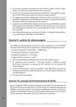 1. Si la vitesse constatée ne provient que d’un mauvais rapport S/B de la ligne,
quelle est la valeur de ce rapport durant votre connexion ?
2. La vitesse de transmission est maintenant de 24 800 bit/s. Si la rapidité de modulation est de 4 800 bauds, quelle est la valence du signal modulé ?
3. On suppose que la ligne téléphonique répond au critère de Nyquist et que la
rapidité de modulation vaut 4 800 bauds. Si on utilise la rapidité de modulation
maximale, quelle est la bande passante du support ?
4. Supposons que le débit binaire indiqué reste constant et égal à 49 600 bit/s pendant
toute la durée de la connexion. Combien de temps devrez-vous rester connecté
pour télécharger un fichier de 2 Mo (on pourra prendre ici 1 Mo = 106 octets) sur
votre portable ?
5. Vous utilisez désormais une connexion à 10 Mbit/s. Combien de temps resterezvous connecté pour télécharger le même fichier ?

Exercice 9 : système de radiomessagerie
Un système de radiomessagerie de poche (un pager) répondant à la norme ERMES
(European Radio Message System) présente les caractéristiques techniques suivantes :
• bande de fréquences : 169,425 MHz – 169,800 MHz ;
• modulation de fréquence à quatre états ;
• rapidité de modulation : 3 125 bauds ;
• rapport S/B d’un récepteur : 76 dB.
1. Quel est le débit binaire réellement utilisé dans cette radiomessagerie ?
2. En supposant qu’on transmette 1 octet par caractère, combien de temps
faut-il pour transmettre un message de 200 caractères sur un récepteur de
radiomessagerie ?
3. Au lieu du débit binaire trouvé à la question 1, quel débit binaire pourrait-on
théoriquement obtenir en exploitant au mieux les caractéristiques techniques de
la radiomessagerie ?
4. Pourquoi n’est-ce pas utilisé ?

Exercice 10 : principes de fonctionnement de l’ADSL
Dans la modulation DMT, la plage des fréquences disponible sur la boucle locale est
divisée en 256 canaux juxtaposés de 4 312,5 Hz chacun. Le canal 0 est utilisé pour le
téléphone vocal, et les canaux 1 à 5 ne sont pas exploités pour éviter les interférences
entre la voix et les données. Parmi les canaux restants, deux sont réservés au contrôle
des flux montant et descendant, le reste est utilisé pour les données.
18

© 2010 Pearson France - Architecture des réseaux - Danièle Dromard, Dominique Seret

7480Book.indb 18

27/09/10 13:30

 