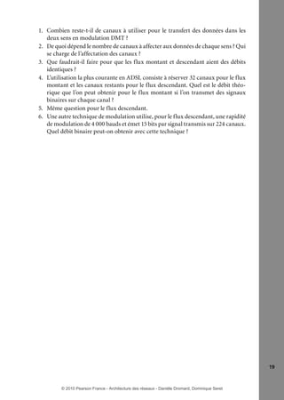 1. Combien reste-t-il de canaux à utiliser pour le transfert des données dans les
deux sens en modulation DMT ?
2. De quoi dépend le nombre de canaux à affecter aux données de chaque sens ? Qui
se charge de l’affectation des canaux ?
3. Que faudrait-il faire pour que les flux montant et descendant aient des débits
identiques ?
4. L’utilisation la plus courante en ADSL consiste à réserver 32 canaux pour le flux
montant et les canaux restants pour le flux descendant. Quel est le débit théorique que l’on peut obtenir pour le flux montant si l’on transmet des signaux
binaires sur chaque canal ?
5. Même question pour le flux descendant.
6. Une autre technique de modulation utilise, pour le flux descendant, une rapidité
de modulation de 4 000 bauds et émet 15 bits par signal transmis sur 224 canaux.
Quel débit binaire peut-on obtenir avec cette technique ?

19

© 2010 Pearson France - Architecture des réseaux - Danièle Dromard, Dominique Seret

7480Book.indb 19

27/09/10 13:30

 
