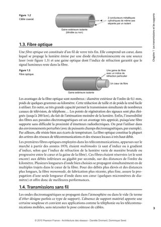 2 conducteurs métalliques
cylindriques de même axe
séparés par un isolant
Gaine extérieure isolante
(blindée ou non)

1.3. Fibre optique
Une fibre optique est constituée d’un fil de verre très fin. Elle comprend un cœur, dans
lequel se propage la lumière émise par une diode électroluminescente ou une source
laser (voir figure 1.3) et une gaine optique dont l’indice de réfraction garantit que le
signal lumineux reste dans la fibre.
Figure 1.3
Fibre optique.

Chapitre 1 Les transmissions et les supports

Figure 1.2
Câble coaxial.

Une gaine de fibre
avec un indice de
réfraction particulier
Un cœur de fibre

Gaine extérieure isolante

Les avantages de la fibre optique sont nombreux : diamètre extérieur de l’ordre de 0,1 mm,
poids de quelques grammes au kilomètre. Cette réduction de taille et de poids la rend facile
à utiliser. En outre, sa très grande capacité permet la transmission simultanée de nombreux
canaux de télévision, de téléphone… Les points de régénération des signaux sont plus éloignés (jusqu’à 200 km), du fait de l’atténuation moindre de la lumière. Enfin, l’insensibilité
des fibres aux parasites électromagnétiques est un avantage très apprécié, puisqu’une fibre
supporte sans difficulté la proximité d’émetteurs radioélectriques. On peut l’utiliser dans
des environnements perturbés (avec de puissants champs électromagnétiques, par exemple).
Par ailleurs, elle résiste bien aux écarts de température. La fibre optique constitue la plupart
des artères des réseaux de télécommunications et des réseaux locaux à très haut débit.
Les premières fibres optiques employées dans les télécommunications, apparues sur le
marché à partir des années 1970, étaient multimodes (à saut d’indice ou à gradient
d’indice, selon que l’indice de réfraction de la lumière varie de manière brutale ou
progressive entre le cœur et la gaine de la fibre). Ces fibres étaient réservées (et le sont
encore) aux débits inférieurs au gigabit par seconde, sur des distances de l’ordre du
kilomètre. Plusieurs longueurs d’onde bien choisies se propagent simultanément en de
multiples trajets dans le cœur de la fibre. Pour des débits plus élevés et des distances
plus longues, la fibre monomode, de fabrication plus récente, plus fine, assure la propagation d’une seule longueur d’onde dans son cœur (quelques micromètres de diamètre) et offre donc de meilleures performances.

1.4. Transmissions sans fil
Les ondes électromagnétiques se propagent dans l’atmosphère ou dans le vide (le terme
d’éther désigne parfois ce type de support). L’absence de support matériel apporte une
certaine souplesse et convient aux applications comme la téléphonie ou les télécommunications mobiles, sans nécessiter la pose coûteuse de câbles.

3

© 2010 Pearson France - Architecture des réseaux - Danièle Dromard, Dominique Seret

7480Book.indb 3

27/09/10 13:30

 