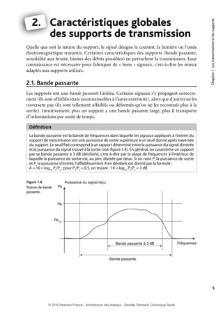 Quelle que soit la nature du support, le signal désigne le courant, la lumière ou l’onde
électromagnétique transmis. Certaines caractéristiques des supports (bande passante,
sensibilité aux bruits, limites des débits possibles) en perturbent la transmission. Leur
connaissance est nécessaire pour fabriquer de « bons » signaux, c’est-à-dire les mieux
adaptés aux supports utilisés.

2.1. Bande passante

Chapitre 1 Les transmissions et les supports

2. Caractéristiques globales
C
des supports de transmission
d

Les supports ont une bande passante limitée. Certains signaux s’y propagent correctement (ils sont affaiblis mais reconnaissables à l’autre extrémité), alors que d’autres ne les
traversent pas (ils sont tellement affaiblis ou déformés qu’on ne les reconnaît plus à la
sortie). Intuitivement, plus un support a une bande passante large, plus il transporte
d’informations par unité de temps.

Définition
La bande passante est la bande de fréquences dans laquelle les signaux appliqués à l’entrée du
support de transmission ont une puissance de sortie supérieure à un seuil donné après traversée
du support. Le seuil fixé correspond à un rapport déterminé entre la puissance du signal d’entrée
et la puissance du signal trouvé à la sortie (voir figure 1.4). En général, on caractérise un support
par sa bande passante à 3 dB (décibels), c’est-à-dire par la plage de fréquences à l’intérieur de
laquelle la puissance de sortie est, au pire, divisée par deux. Si on note Ps la puissance de sortie
et Pe la puissance d’entrée, l’affaiblissement A en décibels est donné par la formule :
A = 10 × log10 Ps/Pe ; pour Ps/Pe = 0,5, on trouve : 10 × log10 Ps/Pe = 3 dB
Figure 1.4
Notion de bande
passante.

Puissance du signal reçu
Ps

Pe

Pe 2

Bande passante à 3 dB

Fréquences

Bande passante

5

© 2010 Pearson France - Architecture des réseaux - Danièle Dromard, Dominique Seret

7480Book.indb 5

27/09/10 13:30

 