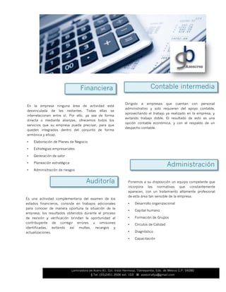 En la empresa ninguna área de actividad está
desvinculada de las restantes. Todas ellas se
interrelacionan entre sí. Por ello, ya sea de forma
directa o mediante alianzas, ofrecemos todos los
servicios que su empresa pueda precisar, para que
queden integrados dentro del conjunto de forma
armónica y eficaz.
• Elaboración de Planes de Negocio
• Estrategias empresariales
• Generación de valor
• Planeación estratégica
• Administración de riesgos
Contable intermediaFinanciera
Dirigido a empresas que cuentan con personal
administrativo y solo requieren del apoyo contable,
aprovechando el trabajo ya realizado en la empresa, y
evitando trabajo doble. El resultado de esto es una
opción contable económica, y con el respaldo de un
despacho contable.
Auditoría
Es una actividad complementaria del examen de los
estados financieros, consiste en trabajos adicionales
para conocer de manera oportuna la situación de la
empresa, los resultados obtenidos durante el proceso
de revisión y verificación brindan la oportunidad al
contribuyente de corregir errores u omisiones
identificadas, evitando así multas, recargos y
actualizaciones.
Ponemos a su disposición un equipo competente que
incorpora las normativas que constantemente
aparecen, con un tratamiento altamente profesional
de esta área tan sensible de la empresa.
• Desarrollo organizacional
• Capital humano
• Formación de Grupos
• Círculos de Calidad
• Diagnóstico
• Capacitación
Administración
Laminadora de Acero 41, Col. Vista Hermosa, Tlalnepantla, Edo. de México C.P. 54080
§ Tel. (55)2451.3506 ext. 103 ⌘ asesoriafya@gmail.com
 