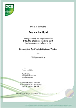 This is to certify that
Franck Le Moal
having satisﬁed the requirements of
BCS, The Chartered Institute for IT
has been awarded a Pass in the
Intermediate Certiﬁcate in Software Testing
on
03 February 2016
Paul Fletcher
Group Chief Executive
12 February 2016
Certiﬁcate Number: 00237805
Candidate Number: MX33879617
Training Provider: QA Ltd
Check the authenticity of this certiﬁcate at http://www.bcs.org/eCertCheck
 
