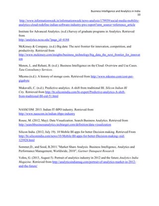 Business Intelligence and Analytics in India
10
http://www.informationweek.in/informationweek/news-analysis/179939/social-media-mobility-
analytics-cloud-redefine-indian-software-industry-pwc-report?utm_source=referrence_article
Institute for Advanced Analytics. (n.d.).Survey of graduate programs in Analytics. Retrieved
from
http://analytics.ncsu.edu/?page_id=4184
McKinsey & Company. (n.d.) Big data: The next frontier for innovation, competition, and
productivity. Retrieved from
http://www.mckinsey.com/insights/business_technology/big_data_the_next_frontier_for_innovat
ion
Menon, L. and Rehani, B. (n.d.). Business Intelligence on the Cloud: Overview and Use Cases.
Tata Consultancy Services.
Mkomo.(n.d.). A history of storage costs. Retrieved from http://www.mkomo.com/cost-per-
gigabyte
Mukavalli, C. (n.d.). Predictive analytics: A shift from traditional BI. Silicon Indian BI
City. Retrieved from http://bi.siliconindia.com/bi-expert/Predictive-analytics-A-shift-
from-traditional-BI-eid-51.html
NASSCOM. 2013. Indian IT-BPO industry. Retrieved from
http://www.nasscom.in/indian-itbpo-industry
Rouse, M. (2012, May). Data Visualization. Search Business Analytics. Retrieved from
http://searchbusinessanalytics.techtarget.com/definition/data-visualization
Silicon India. (2012, July 19). 10 Mobile BI apps for better Decision making. Retrieved From
http://bi.siliconindia.com/news/10-Mobile-BI-apps-for-better-Decision-making--nid-
123928.html
Sommer,D., and Sood, B.2011.”Market Share Analysis: Business Intelligence, Analytics and
Performance Management, Worldwide, 2010”, Gartner Dataquest Research
Vohra, G. (2013, August 5). Portrait of analytics industry in 2012 and the future.Analytics India
Magazine. Retrieved from http://analyticsindiamag.com/portrait-of-analytics-market-in-2012-
and-the-future/
 