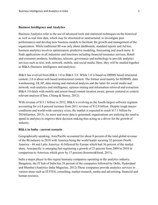 Business Intelligence and Analytics in India 3
Business Intelligence and Analytics
Business Analytics refer to the use of advanced tools and statistical techniques on the historical
as well as real time data, which may be structured or unstructured, to investigate past
performances and develop new business models to facilitate the growth and management of the
organization. While traditional BI was only about dashboards, standard reports and Ad hoc,
business analytics involves optimization, predictive modeling, forecasting and much more. It
finds applications in all industries and functions including financial/insurance services, Retail
and consumer products, healthcare, telecom, governance and technology to provide analytics
services such as text, web, network, mobile, and social media. Here, they will be studied together
as BI&A (business intelligence and analytics).
BI&A has evolved from BI&A 1.0 to BI&A 3.0. While 1.0 is based on DBMS based structured
content, 2.0 is about web based unstructured content. The former used mainly for RDBMS, data
warehousing, OLAP, data mining and statistical analysis and the latter for social media and
network, web analytics and intelligence, opinion mining and information retrieval and extraction.
BI&A 3.0 deals with mobile and sensor based content location aware, person centered or context
relevant analysis (Chen, Chiang & Storey, 2012).
With revenue of $13.1 billion in 2012, BI&A is evolving as the fourth-largest software segment
accounting for a 6.8 percent increase from 2011 revenue of $12.8 billion. Despite tough macro-
conditions and world-wide currency crisis, the market is expected to reach $17.1 billion by
2016(Gartner, 2013). As more and more data is generated, organizations are realizing the need to
spend in analytics to improve their decision making thus acting as a driver for the growth of
industry.
BI&A in India - current scenario
Geographically speaking, Asia/Pacific accounted for about 8 percent of the total global revenue
of the BI industry in 2010 with America being the world leader securing 52 percent (North
America - 48 and Latin America- 4) followed by Europe which had 36 percent of the market
share. Asia/pacific is emerging fast registering a growth of 23 percent from 2009 to 2010 in
comparison to Americas which grew by 17 percent (Sommer&Sood, 2011).
India a major player in this region hasmany companies operating in the analytics industry.
Bangalore, the IT hub of India has 29 percent of the companies followed by Delhi, Hyderabad
and Mumbai (Analytics India Magazine, 2012).These companies provide analytics services in
various areas such as IT/ITES, consulting, market research, media and advertising, financial and
human resource.
 