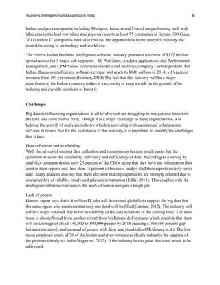 Business Intelligence and Analytics in India 4
Indian analytics companies including Musigma, Inductis and Fractal are performing well with
Musigma in the lead providing analytics services to at least 75 companies in fortune 500(Gage,
2011).Indian IT companies have also realized the opportunities in the analytics industry and
started investing in technology and workforce.
The current Indian Business intelligence software industry generates revenues of $122 million
spread across the 3 major sub segments – BI Platforms, Analytic applications and Performance
management, and CPM Suites. American research and analytics company Gartner predicts that
Indian Business intelligence software revenue will reach to $140 million in 2014, a 16 percent
increase from 2013 revenues (Gartner, 2013).The fact that this industry will be a major
contributor to the Indian economy makes it a necessity to keep a track on the growth of the
industry and provide solutions to boost it.
Challenges
Big data is influencing organizations at all level which are struggling to analyze and transform
the data into some usable form. Though it is a major challenge to these organizations, it is
helping the growth of analytics industry which is providing with customized solutions and
services in return. But for the sustenance of the industry, it is important to identify the challenges
that it face.
Data collection and availability
With the advent of internet data collection and transmission became much easier but the
questions arise on the credibility, relevancy and sufficiency of data. According to a survey by
analytics company domo, only 25 percent of the CEOs agree that they have the information they
need in their reports and less than 15 percent of business leaders find their reports reliably up to
date. Many analysts also say that there decision making capabilities are strongly affected due to
unavailability of reliable, timely and relevant information (Eddy, 2013). This coupled with the
inadequate infrastructure makes the work of Indian analysts a tough job.
Lack of people
Gartner report says that 4.4 million IT jobs will be created globally to support the big data but
the same report also mentions that only one third will be filled(Gartner, 2012). The industry will
suffer a major set-back due to the availability of the data scientists in the coming time. The same
issue is also reflected from another report from McKinsey & Company which predicts that there
will be shortage of about 140,000 to 190,000 people by 2018 creating a 50 to 60 percent gap
between the supply and demand of people with deep analytical talent(McKinsey, n.d.). The low
mean employee count of 76 of the Indian analytics companies clearly indicates the urgency of
the problem (Analytics India Magazine, 2012). If the industry has to grow this issue needs to be
addressed.
 