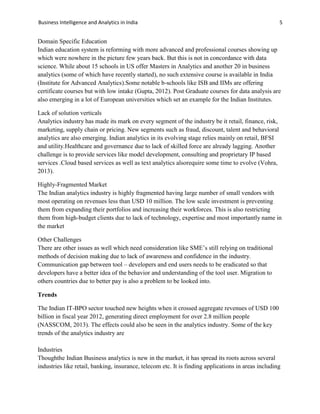 Business Intelligence and Analytics in India 5
Domain Specific Education
Indian education system is reforming with more advanced and professional courses showing up
which were nowhere in the picture few years back. But this is not in concordance with data
science. While about 15 schools in US offer Masters in Analytics and another 20 in business
analytics (some of which have recently started), no such extensive course is available in India
(Institute for Advanced Analytics).Some notable b-schools like ISB and IIMs are offering
certificate courses but with low intake (Gupta, 2012). Post Graduate courses for data analysis are
also emerging in a lot of European universities which set an example for the Indian Institutes.
Lack of solution verticals
Analytics industry has made its mark on every segment of the industry be it retail, finance, risk,
marketing, supply chain or pricing. New segments such as fraud, discount, talent and behavioral
analytics are also emerging. Indian analytics in its evolving stage relies mainly on retail, BFSI
and utility.Healthcare and governance due to lack of skilled force are already lagging. Another
challenge is to provide services like model development, consulting and proprietary IP based
services .Cloud based services as well as text analytics alsorequire some time to evolve (Vohra,
2013).
Highly-Fragmented Market
The Indian analytics industry is highly fragmented having large number of small vendors with
most operating on revenues less than USD 10 million. The low scale investment is preventing
them from expanding their portfolios and increasing their workforces. This is also restricting
them from high-budget clients due to lack of technology, expertise and most importantly name in
the market
Other Challenges
There are other issues as well which need consideration like SME’s still relying on traditional
methods of decision making due to lack of awareness and confidence in the industry.
Communication gap between tool – developers and end users needs to be eradicated so that
developers have a better idea of the behavior and understanding of the tool user. Migration to
others countries due to better pay is also a problem to be looked into.
Trends
The Indian IT-BPO sector touched new heights when it crossed aggregate revenues of USD 100
billion in fiscal year 2012, generating direct employment for over 2.8 million people
(NASSCOM, 2013). The effects could also be seen in the analytics industry. Some of the key
trends of the analytics industry are
Industries
Thoughthe Indian Business analytics is new in the market, it has spread its roots across several
industries like retail, banking, insurance, telecom etc. It is finding applications in areas including
 
