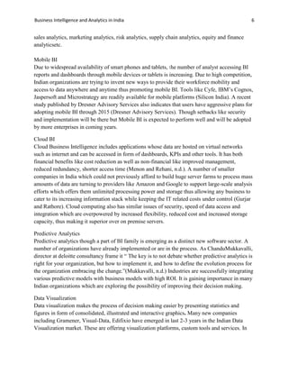 Business Intelligence and Analytics in India 6
sales analytics, marketing analytics, risk analytics, supply chain analytics, equity and finance
analyticsetc.
Mobile BI
Due to widespread availability of smart phones and tablets, the number of analyst accessing BI
reports and dashboards through mobile devices or tablets is increasing. Due to high competition,
Indian organizations are trying to invent new ways to provide their workforce mobility and
access to data anywhere and anytime thus promoting mobile BI. Tools like Cyfe, IBM’s Cognos,
Jaspersoft and Microstrategy are readily available for mobile platforms (Silicon India). A recent
study published by Dresner Advisory Services also indicates that users have aggressive plans for
adopting mobile BI through 2015 (Dresner Advisory Services). Though setbacks like security
and implementation will be there but Mobile BI is expected to perform well and will be adopted
by more enterprises in coming years.
Cloud BI
Cloud Business Intelligence includes applications whose data are hosted on virtual networks
such as internet and can be accessed in form of dashboards, KPIs and other tools. It has both
financial benefits like cost reduction as well as non-financial like improved management,
reduced redundancy, shorter access time (Menon and Rehani, n.d.). A number of smaller
companies in India which could not previously afford to build huge server farms to process mass
amounts of data are turning to providers like Amazon and Google to support large-scale analysis
efforts which offers them unlimited processing power and storage thus allowing any business to
cater to its increasing information stack while keeping the IT related costs under control (Gurjar
and Rathore). Cloud computing also has similar issues of security, speed of data access and
integration which are overpowered by increased flexibility, reduced cost and increased storage
capacity, thus making it superior over on premise servers.
Predictive Analytics
Predictive analytics though a part of BI family is emerging as a distinct new software sector. A
number of organizations have already implemented or are in the process. As ChanduMukkavalli,
director at deloitte consultancy frame it “ The key is to not debate whether predictive analytics is
right for your organization, but how to implement it, and how to define the evolution process for
the organization embracing the change.”(Mukkavalli, n.d.) Industries are successfully integrating
various predictive models with business models with high ROI. It is gaining importance in many
Indian organizations which are exploring the possibility of improving their decision making.
Data Visualization
Data visualization makes the process of decision making easier by presenting statistics and
figures in form of consolidated, illustrated and interactive graphics. Many new companies
including Gramener, Visual-Data, Edifixio have emerged in last 2-3 years in the Indian Data
Visualization market. These are offering visualization platforms, custom tools and services. In
 