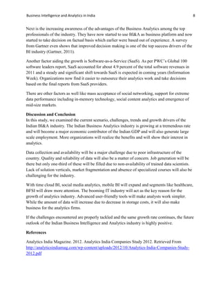 Business Intelligence and Analytics in India 8
Next is the increasing awareness of the advantages of the Business Analytics among the top
professionals of the industry. They have now started to use BI&A as business platform and now
started to take decision on factual basis which earlier were based out of experience. A survey
from Gartner even shows that improved decision making is one of the top success drivers of the
BI industry (Gartner, 2011).
Another factor aiding the growth is Software-as-a-Service (SaaS). As per PWC’s Global 100
software leaders report, SaaS accounted for about 4.9 percent of the total software revenues in
2011 and a steady and significant shift towards SaaS is expected in coming years (Information
Week). Organizations now find it easier to outsource their analytics work and take decisions
based on the final reports from SaaS providers.
There are other factors as well like mass acceptance of social networking, support for extreme
data performance including in-memory technology, social content analytics and emergence of
mid-size markets.
Discussion and Conclusion
In this study, we examined the current scenario, challenges, trends and growth drivers of the
Indian BI&A industry. The Indian Business Analytics industry is growing at a tremendous rate
and will become a major economic contributor of the Indian GDP and will also generate large
scale employment. More organizations will realize the benefits and will show their interest in
analytics.
Data collection and availability will be a major challenge due to poor infrastructure of the
country. Quality and reliability of data will also be a matter of concern. Job generation will be
there but only one-third of these will be filled due to non-availability of trained data scientists.
Lack of solution verticals, market fragmentation and absence of specialized courses will also be
challenging for the industry.
With time cloud BI, social media analytics, mobile BI will expand and segments like healthcare,
BFSI will draw more attention. The booming IT industry will act as the key reason for the
growth of analytics industry. Advanced user-friendly tools will make analysts work simpler.
While the amount of data will increase due to decrease in storage costs, it will also make
business for the analytics firms.
If the challenges encountered are properly tackled and the same growth rate continues, the future
outlook of the Indian Business Intelligence and Analytics industry is highly positive.
References
Analytics India Magazine. 2012. Analytics India Companies Study 2012. Retrieved From
http://analyticsindiamag.com/wp-content/uploads/2012/10/Analytics-India-Companies-Study-
2012.pdf
 