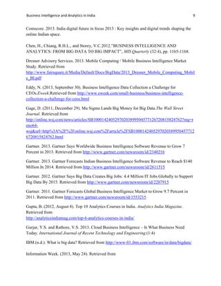 Business Intelligence and Analytics in India 9
Comscore. 2013. India digital future in focus 2013 : Key insights and digital trends shaping the
online Indian space.
Chen, H., Chiang, R.H.L., and Storey, V.C.2012.”BUSINESS INTELLIGENCE AND
ANALYTICS: FROM BIG DATA TO BIG IMPACT”, MIS Quarterly (32:4), pp. 1165-1168.
Dresner Advisory Services. 2013. Mobile Computing / Mobile Business Intelligence Market
Study. Retrieved from
http://www.fairsquare.it/Media/Default/Docs/BigData/2013_Dresner_Mobile_Computing_Mobil
e_BI.pdf
Eddy, N. (2013, September 30). Business Intelligence Data Collection a Challenge for
CEOs.Eweek.Retrieved from http://www.eweek.com/small-business/business-intelligence-
collection-a-challenge-for-ceos.html
Gage, D. (2011, December 29). Mu Sigma Lands Big Money for Big Data.The Wall Street
Journal. Retrieved from
http://online.wsj.com/news/articles/SB10001424052970203899504577126720815824762?mg=r
eno64-
wsj&url=http%3A%2F%2Fonline.wsj.com%2Farticle%2FSB1000142405297020389950457712
6720815824762.html
Gartner. 2013. Gartner Says Worldwide Business Intelligence Software Revenue to Grow 7
Percent in 2013. Retrieved from http://www.gartner.com/newsroom/id/2340216
Gartner. 2013. Gartner Forecasts Indian Business Intelligence Software Revenue to Reach $140
Million In 2014. Retrieved from http://www.gartner.com/newsroom/id/2611515
Gartner. 2012. Gartner Says Big Data Creates Big Jobs: 4.4 Million IT Jobs Globally to Support
Big Data By 2015. Retrieved from http://www.gartner.com/newsroom/id/2207915
Gartner. 2011. Gartner Forecasts Global Business Intelligence Market to Grow 9.7 Percent in
2011. Retrieved from http://www.gartner.com/newsroom/id/1553215
Gupta, B. (2012, August 8). Top 10 Analytics Courses in India. Analytics India Magazine.
Retrieved from
http://analyticsindiamag.com/top-6-analytics-courses-in-india/
Gurjar, Y.S. and Rathore, V.S. 2013. Cloud Business Intelligence – Is What Business Need
Today. International Journal of Recent Technology and Engineering.(1:4)
IBM.(n.d.). What is big data? Retrieved from http://www-01.ibm.com/software/in/data/bigdata/
Information Week. (2013, May 24). Retrieved from
 