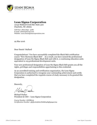 Official Certification Letter 29 Mar 2016 Lean Sigma Corporation
Lean Sigma Corporation
10130 Mallard Creek Rd. Suite 300
Charlotte, NC 28262
Toll Free: (800) 849 - 3080
E-mail: admin@lscorp.com
Website: www.leansigmacorporation.com
29 Mar 2016
Dear Daniel Stallard
Congratulations! You have successfully completed the Black Belt certification
course “New Horizons Black Belt”. As a result, you have earned the professional
designation of Lean Six Sigma Black Belt and with it, 11 continuing education units
equivalent to 105 professional development units.
Your new professional designation of Lean Six Sigma Black Belt grants you all the
rights, privileges and responsibilities appertaining to this credential.
As an accredited training and certification organization, the Lean Sigma
Corporation is authorized to recognize your outstanding achievement and certify
that you have completed the requisite course of study necessary to be granted this
designation.
Sincerely,
Michael Parker
President & CEO – Lean Sigma Corporation
Course Number: LSCBB105
Certification Number: 5fef5e160de627808d04b9f9594ea7a9
 