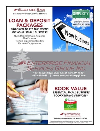 LOAN & DEPOSIT
PACKAGES
TAILORED TO FIT THE NEEDS
OF YOUR SMALL BUSINESS
For more information, call 412-487-6048
BOOK VALUE
ESSENTIAL SMALL BUSINESS
BOOKKEEPING SERVICES*
4091 Mount Royal Blvd, Allison Park, PA 15101
412-487-6048 | www.enterprisebankpgh.com
Quick Decisions/Rapid Response
SBA Expertise
Trusted, Experienced Lenders
Focus on Entrepreneurs
For more information, call 412-487-6048
Member FDIC
* These products and services are not deposits; are not FDIC insured; they are not insured by any
federal government agency; are not guaranteed by the Bank; and may go down in value.
Now offering Simplicity
Banking for Businesses:
All Interest, No Effort!
 