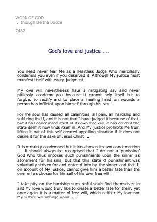 WORD OF GOD 
... through Bertha Dudde 
7482 
God’s love and justice .... 
You need never fear Me as a heartless Judge Who mercilessly 
condemns you even if you deserved it. Although My justice must 
manifest itself with every judgment, 
My love will nevertheless have a mitigating say and never 
pitilessly condemn you because it cannot help itself but to 
forgive, to rectify and to place a healing hand on wounds a 
person has inflicted upon himself through his sins. 
For the soul has caused all calamities, all pain, all hardship and 
suffering itself, and it is not that I have judged it because of that, 
but it has condemned itself of its own free will, it has created the 
state itself it now finds itself in. And My justice prohibits Me from 
lifting it out of this self-created appalling situation if it does not 
desire it for the sake of Jesus Christ .... 
It is certainly condemned but it has chosen its own condemnation 
.... It should always be recognised that I Am not a ‘punishing’ 
God Who thus imposes such punishments upon the sinner as 
atonement for his sins, but that this state of punishment was 
voluntarily striven for and entered into by the sinner and that I, 
on account of My justice, cannot give him a better fate than the 
one he has chosen for himself of his own free will. 
I take pity on the hardship such sinful souls find themselves in 
and My love would truly like to create a better fate for them, yet 
once again it is a matter of free will, which neither My love nor 
My justice will infringe upon .... 
 
