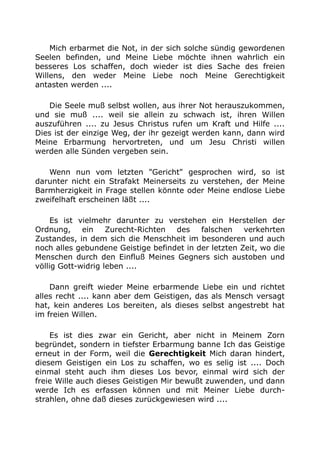 Mich erbarmet die Not, in der sich solche sündig gewordenen 
Seelen befinden, und Meine Liebe möchte ihnen wahrlich ein 
besseres Los schaffen, doch wieder ist dies Sache des freien 
Willens, den weder Meine Liebe noch Meine Gerechtigkeit 
antasten werden .... 
Die Seele muß selbst wollen, aus ihrer Not herauszukommen, 
und sie muß .... weil sie allein zu schwach ist, ihren Willen 
auszuführen .... zu Jesus Christus rufen um Kraft und Hilfe .... 
Dies ist der einzige Weg, der ihr gezeigt werden kann, dann wird 
Meine Erbarmung hervortreten, und um Jesu Christi willen 
werden alle Sünden vergeben sein. 
Wenn nun vom letzten "Gericht" gesprochen wird, so ist 
darunter nicht ein Strafakt Meinerseits zu verstehen, der Meine 
Barmherzigkeit in Frage stellen könnte oder Meine endlose Liebe 
zweifelhaft erscheinen läßt .... 
Es ist vielmehr darunter zu verstehen ein Herstellen der 
Ordnung, ein Zurecht-Richten des falschen verkehrten 
Zustandes, in dem sich die Menschheit im besonderen und auch 
noch alles gebundene Geistige befindet in der letzten Zeit, wo die 
Menschen durch den Einfluß Meines Gegners sich austoben und 
völlig Gott-widrig leben .... 
Dann greift wieder Meine erbarmende Liebe ein und richtet 
alles recht .... kann aber dem Geistigen, das als Mensch versagt 
hat, kein anderes Los bereiten, als dieses selbst angestrebt hat 
im freien Willen. 
Es ist dies zwar ein Gericht, aber nicht in Meinem Zorn 
begründet, sondern in tiefster Erbarmung banne Ich das Geistige 
erneut in der Form, weil die Gerechtigkeit Mich daran hindert, 
diesem Geistigen ein Los zu schaffen, wo es selig ist .... Doch 
einmal steht auch ihm dieses Los bevor, einmal wird sich der 
freie Wille auch dieses Geistigen Mir bewußt zuwenden, und dann 
werde Ich es erfassen können und mit Meiner Liebe durch-strahlen, 
ohne daß dieses zurückgewiesen wird .... 
 