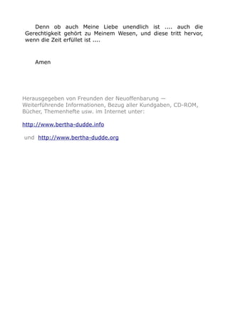 Denn ob auch Meine Liebe unendlich ist .... auch die 
Gerechtigkeit gehört zu Meinem Wesen, und diese tritt hervor, 
wenn die Zeit erfüllet ist .... 
Amen 
Herausgegeben von Freunden der Neuoffenbarung — 
Weiterführende Informationen, Bezug aller Kundgaben, CD-ROM, 
Bücher, Themenhefte usw. im Internet unter: 
http://www.bertha-dudde.info 
und http://www.bertha-dudde.org 
