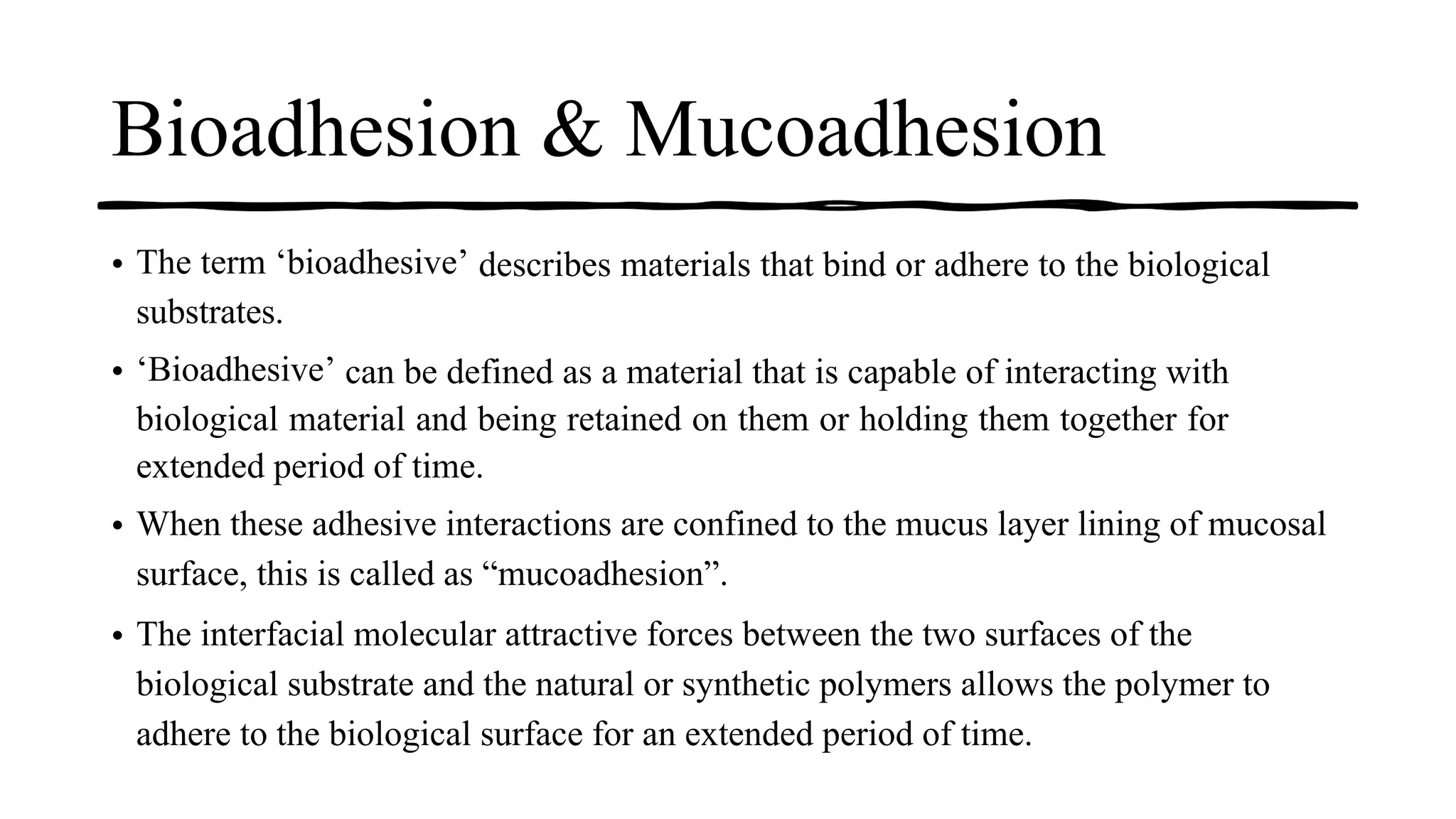 Bioadhesion & Mucoadhesion
• The term ‘bioadhesive’ describes materials that bind or adhere to the biological
substrates.
• ‘Bioadhesive’ can be defined as a material that is capable of interacting with
biological material and being retained on them or holding them together for
extended period of time.
• When these adhesive interactions are confined to the mucus layer lining of mucosal
surface, this is called as “mucoadhesion”.
• The interfacial molecular attractive forces between the two surfaces of the
biological substrate and the natural or synthetic polymers allows the polymer to
adhere to the biological surface for an extended period of time.
 