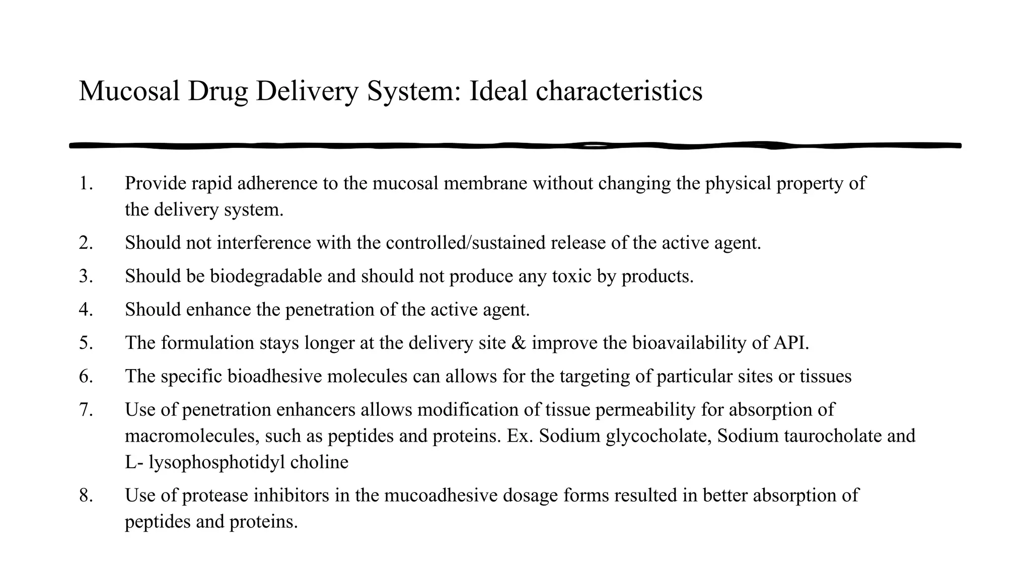 Mucosal Drug Delivery System: Ideal characteristics
1. Provide rapid adherence to the mucosal membrane without changing the physical property of
the delivery system.
2. Should not interference with the controlled/sustained release of the active agent.
3. Should be biodegradable and should not produce any toxic by products.
4. Should enhance the penetration of the active agent.
5. The formulation stays longer at the delivery site & improve the bioavailability of API.
6. The specific bioadhesive molecules can allows for the targeting of particular sites or tissues
7. Use of penetration enhancers allows modification of tissue permeability for absorption of
macromolecules, such as peptides and proteins. Ex. Sodium glycocholate, Sodium taurocholate and
L- lysophosphotidyl choline
8. Use of protease inhibitors in the mucoadhesive dosage forms resulted in better absorption of
peptides and proteins.
 