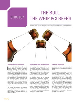 Strategy
The Bull,
the Whip & 3 Beers
The supply chain conundrum
I
n the early 1990s Procter & Gamble
(P&G) faced a problem of extreme
demand variations for one of its best-
selling brands - Pampers diapers. The
logistics executives at P&G examined the
order rates for Pampers across the supply
chain. Though the purchase rate remained
more or less steady at the consumer
end, the logistics executives found that
the variation of orders increased from
the retailer level to the distributor level
up the supply chain. This is not just with
P&G; most of the companies that have
any kind of supply chain component faces
the issue.
This pushed P&G to shelve the old supply
chain model and revamp it to ensure
supply chain efficiency. The reason for the
major revamp in P&G was caused by the
“Bullwhip Effect”.
Everyone falls prey to the bullwhip
The concept first appeared in Jay
Forrester’s Industrial Dynamics (1961)
and thus it is also known as the Forrester
effect. Since the oscillating demand
magnification upstream of a supply chain
is reminiscent of a cracking whip, it
became known as the bullwhip effect.
The bullwhip effect is an observed
phenomenon in distribution channels. It
refers to a trend of compounded swings
in inventory in response to changes in
customer demand. Companies farther
upstream from the supply chain experience
the brunt of the bullwhip effect. In the
present supply chain scenario, some of
the major reasons for the Bullwhip effect
are shortening of the product lifecycle, ack
of information and customers (canceling)
turning back on sales orders.
By Alagiri Samy, Solution Manager, Supply Chain Solution, BRIDGEi2i Analytics Solutions
The act of falling prey
Now, lets us see how a Bullwhip effect will
have an effect on a popular product like the
iPhone.
In this example, let us consider a scenario
where all the three major reasons co-
exist and the supply chain orders at
the whole value chain of iPhone might
look something like this - iPhone stores
demands eight units of iPhone, Apple as
an organisation will place an order of 10
units to its manufacturing partner. In turn,
the Manufacturing partner will place an
order for 12 camera units to save itself
to Company A. And Company A for the
same reason places an order for 15 orders
to Company B. Now, if we examine it, we
can see that there is actually a 100 per
cent increment in the orders placed as
compared to the demand.
43 digiMag
 