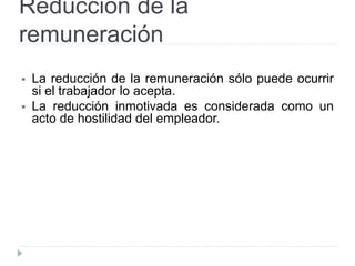 Reducción de la
remuneración
 La reducción de la remuneración sólo puede ocurrir
si el trabajador lo acepta.
 La reducción inmotivada es considerada como un
acto de hostilidad del empleador.
 