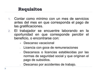 Requisitos
1. Contar como mínimo con un mes de servicios
antes del mes en que corresponda el pago de
las gratificaciones.
2. El trabajador se encuentre laborando en la
oportunidad en que corresponde percibir el
beneficio, o encontrarse con:
- Descanso vacacional
- Licencia con goce de remuneraciones
- Descansos o licencias establecidas por las
normas de seguridad social y que originan el
pago de subsidios.
- Descanso por accidentes de trabajo.
 