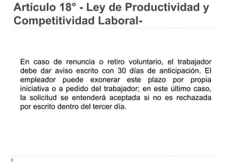 Artículo 18° - Ley de Productividad y
Competitividad Laboral-
En caso de renuncia o retiro voluntario, el trabajador
debe dar aviso escrito con 30 días de anticipación. El
empleador puede exonerar este plazo por propia
iniciativa o a pedido del trabajador; en este último caso,
la solicitud se entenderá aceptada si no es rechazada
por escrito dentro del tercer día.
 