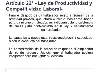 Artículo 22° - Ley de Productividad y
Competitividad Laboral-
Para el despido de un trabajador sujeto a régimen de la
actividad privada, que labore cuatro o más horas diarias
para un mismo empleador, es indispensable la existencia
de causa justa contemplada en la ley y debidamente
comprobada.
La causa justa puede estar relacionada con la capacidad
o con la conducta del trabajador.
La demostración de la causa corresponde al empleador
dentro del proceso Judicial que el trabajador pudiera
interponer para impugnar su despido.
 