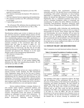 3 Copyright © 20xx by ASME 
 70% reduction in product development cycle time. 80% reduction in design hours. 
 33% reduction in prototype development. 50% reduction inspections. 
 25% time reduction between engineering and manufacturing. 
 50% reduction in product cost. 90% conformance of design- to-cost targets. 
 5-sigma design quality level. 
We will present TRL definitions that are predicated on the robust design paradigm. We call this the Lean TRL, L-TRL. 
1.2 MANUFACTURING READINESS 
Manufacturing readiness gate reviews in industry are also not new, and have long been a standard industry practice [25-28]. However, codifying the manufacturing readiness review concept into a manufacturing readiness levels (MRL) specification is more recent trend. DOD and the defense community developed definitions for Manufacturing Readiness Levels (MRLs) that are consistent extensions of the conventional TRLs [29, 30]. Scholars have also taken an interest in MRLs [31, 32]. Unfortunately, the MRLs are again not only based on outdated policy of build-test-fix, but they also do not fully address the principles of Lean Manufacturing, which are widely researched and practiced [33]. Womack et al [33] report dramatic results of lean manufacturing implementation: 
 50% reduction in human effort. 
 50% less space. 
 50% less investment in tools. 
 50% less engineering hours, and time to develop products. 
Motivated by these results, we also propose updated MRL definitions that reflect lean manufacturing principles. We will call this the Lean MRL or L-MRL. 
1.3 SERVICES READINESS 
OECD statistics reveal that services are a major contributor to national economic wealth. Similarly, the 2007 International Labor Organization reports that for the first time in history, employment in services (40%) exceeds agriculture 39.4%) and manufacturing (20.7%). Scholars note that economies are now undergoing a “servicization” transformation:. physical products and services are increasingly bundled as an integral offering to meet customer needs [34]. We consider that Services Readiness Levels (SRLs) definitions are a new and important subject. 
Services readiness thinking is emerging. Heslop et al. [35] consider market readiness, commercial and management readiness all in conjunction with technology readiness. But their perspective is that of a senior business executive. Fine-grained texture and nuances of technology readiness are submerged in executive level abstractions. As such, the work is only indirectly useful to engineering or product development. Marketing scholars investigate technology readiness from psychometric measures of technology users [36- 38]. But their focus is on the demand side of technology, while useful to understand, it is only indirect applicability to engineering. Similarly, Lin and Hsieh [39] analyze the demand side implications of technology readiness. Significantly, there is a substantial asymmetry in the rigor of service’s conceptual foundations relative to technology and manufacturing. To address this deficit, IBM has articulated an overarching multi-disciplinary descriptive framework called Services, Science, Management, and Engineering (SSME) [40]. 
Unexpectedly, unlike technology and manufacturing, SSME is silent and the literature moot, as well, on a corpus of first-principles for services. Some scholars argue that without such first-principles, the service discipline will not attain the rigor that science, engineering, or operations management can bring to it [41, 42]. To address this gap, Tang and Zhou [44] have systematically derived and defined a set of first-principles for services, as well strong epistemic rules to test them. Given there are no service readiness levels (SRLs), we will call our SRL definitions simply as SRL. 
1.4 STATE-OF-THE-ART AND NEW DIRECTIONS 
Table 2 summarizes our multi-functional readiness discussion. 
Table 2. Conceptual Foundations of readiness models 
Technology readiness 
Manufacturing readiness 
Services readiness 
Conventional 
conceptual 
foundations 
build-test-fix 
mass production and its variants: 
people are interchangeable 
customer satisfaction, consumer- product bias 
Readiness models 
TRL 
MRL 
none 
New conceptual foundations 
Robust design, Design for six-sigma, Lean product development. 
Lean manufacturing, DMAIC six sigma 
Services’ first- principles 
new readiness models 
L-TRL, i.e. Lean TRL 
L-MRL, i.e. Lean MRL 
SRL 
The remainder of this paper is organized as follows. We begin with the definitions of conventional TRL as basis for discussion of the problems build-test-fix methodology of technology and product development. We then propose an updated TRL based on the new methods of robustness, six- sigma, and lean. We follow with a similar review of the MRL literature and, as with TRLs, point out that the predicate assumption of the MRLs on outdated model build-test-fix is not ideal as a base for MRLs. We turn our attention downstream to the services function with a literature review on service readiness. We note that the literature is dominated by the demand side of services, focusing on satisfaction and  