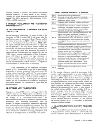4 Copyright © 20xx by ASME 
traditional concerns of services. The services development readiness perspective is barely visible in the literature. Following this review, we present our proposed definitions for updated TRLs, MRLs, and unveil a SRLs definitions; L-TRL, L-MRL, and SRL, respectively. 
2. PRODUCT DEVELOPMENT AND TECHNOLOGY READINESS LEVELS 
2.1 THE BUILD-TEST-FIX TECHNOLOGY READINESS LEVEL SYSTEM 
We first examine the conventional TRL model, in Table 3. We concentrate on TRL 5 through 8 and present what the specifications require as supporting evidence. They are in effect exit criteria for a specific level [30]. L-TRL 1 is again the base line of no statistical proof the idea will work. L-TRL2 and L- TRL3 goals are largely predicated on robustness, six-sigma, and lean PD principles – not only should nominal response be characterized, but also noise factors that cause variability. L- TRL 4 is also now much more demanding. In addition to requiring that the elemental pieces put together will work, our L-TRL requires a deeper understanding of how the product- system will behave, to permit very rapid adjustment in downstream activities. The behavior must be represented not just by causal trees common to requirements management, but rather by complete transfer functions equations. The importance of this augmented set tasks cannot be understated. 
Close examination at the supporting information required in TRL5 through TRL8 reveals that the specifications are grounded on repeated iterations of build-test-fix cycles. The wording is almost identical at each level. This process incents development teams toward building prematurely in order to proceed with ad-hoc testing to discover problems and then fix them. In section 1.1 and 1.3 of this paper, we presented evidence that lean PD and robust is superior to the policy of build-test-fix iterations. The classification is a good idea, the definitions are not. 
2.2. IMPROVED LEAN TRL DEFINITIONS 
We propose an updated TRL based on a policy grounded the robust six-sigma and lean PD principles. The definitions of our L-TRL are shown in Table 4. Instead of build-test-fix cycles, our strategy is to “characterize-validate-control” the performance and its variability to demonstrate robustness under progressively more demanding environments, from the laboratory, to relevant, representative, and customer operational under progressively more demanding environments, from the laboratory, to relevant, representative, and customer operational environments. The process proceeds with successively more mature embodiments in which the technology will operate, from subsystem, to prototype systems, increasingly valid systems. 
Table 3. Traditional Build-test-fix TRL definitions 
TRL 1 
Basic principles observed and reported. 
TRL 2 
Technology concept and/or application formulated 
TRL 3 
Analytical and experimental critical function and/or characteristic proof of concept 
TRL 4 
Component and/or breadboard validation in laboratory environment. 
TRL 5 
Component and/or breadboard validation in relevant environment. Analyses and explanation of differences from predictions. Identify problems encountered and refinements made to match expected goals. 
TRL 6 
System/subsystem model or prototype demonstration in a relevant environment. Analyses and explanation of differences in the testing and operational environment in the differences results from predictions. Identify problems encountered and refinements made to match expected goals. Discuss actions to move next level of readiness 
TRL 7 
System prototype demonstration in an operational environment. Analyses and explanation of the differences in results from predictions. Identify problems encountered and refinements made to match expected goals. Discuss actions to move next level of readiness 
TRL 8 
Actual system completed and qualified through test demonstration. Results of testing final configuration under expected range of environmental conditions. Analyses and results that system will meet operational requirements. Identify problems encountered and refinements made to match expected goals. Discuss actions to remove problems and move finalizing design. 
TRL 9 
Actual system proven through successful mission operations. 
L-TRL5 requires robustness work of the components. It also requires complete characterization of the noise conditions using the noise factors and predictions of their impact on the transfer function. L-TRL6 departs from the build-test-fix paradigm by intent and policy. Scalable transfer function equations must be developed and validated relating all input design variables noise variables with component-subsystem-system hierarchical output responnse variables that represent Performance is adjusted in downstream activities simply by using a subset of the available design variables (tuning variables) [44], not by iterative redesign. Unlike the conventional TRL7 where testing continues to uncover more problems fix or initiate more redesign, L-TRL7 is ready for commercialization. At L- TRL8 the technology is ready for manufacturing release, a non- event in our model, whereas traditional TRL8, the build-test- fix iterations continue. By L-TRL9 the product is used by the customer in their environment. 
4. LEAN MANUFACTURING MATURITY READINESS (L-MRL) 
Successful release to a manufacturing facility in order to begin production of new products is a critical and costly decision. Premature release of a facility before all problems are  