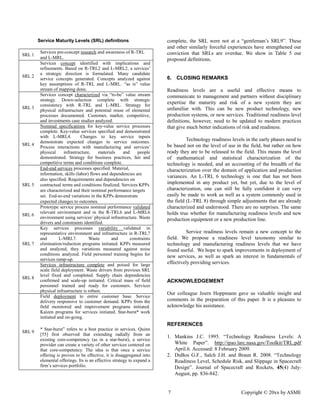7 Copyright © 20xx by ASME 
Service Maturity Levels (SRL) definitions 
SRL 1 
Services pre-concept research and awareness of R-TRL and L-MRL. 
SRL 2 
Services concept identified with implications and refinements. Based on R-TRL2 and L-MRL2, a services’ a strategic direction is formulated. Many candidate service concepts generated. Concepts analyzed against key assumptions of R-TRL and L-MRL. “as is” value stream of mapping done. 
SRL 3 
Services concept characterized via “to-be” value stream strategy. Down-selection complete with strategic consistency with R-TRL and L-MRL. Strategy for physical infrastructure and potential reuse of elemental processes documented. Customer, market, competitive, and investments case studies analyzed. 
SRL 4 
Nominal specifications for key-value service processes complete. Key-value services specified and demonstrated with L-MRL4. Changes to key service inputs demonstrate expected changes to service outcomes. Process interactions with manufacturing and services’ physical infrastructure, materials and people demonstrated. Strategy for business practices, fair and competitive terms and conditions complete. 
SRL 5 
End-end services processes specified. Material, information, skills (labor) flows and dependencies are also specified. Requirements and dependencies on contractual terms and conditions finalized. Services KPPs are characterized and their nominal performance targets set. End-to-end variations in the KPPs demonstrate expected changes to outcomes. 
SRL 6 
Prototype service process nominal performance validated relevant environment and in the R-TRL6 and L-MRL6 environment using services’ physical infrastructure. Waste drivers and constraints identified. 
SRL 7 
Key services processes variability validated in representative environment and infrastructure in R-TRL7 and L-MRL7. Waste and constraints elimination/reduction programs initiated. KPPs measured and analyzed, they variations measured against noise conditions analyzed. Field personnel training begins for services ramp-up. 
SRL 8 
Services infrastructure complete and poised for large scale field deployment. Waste drivers from previous SRL level fixed and completed. Supply chain dependencies confirmed and scale-up initiated. Critical mass of field personnel trained and ready for customers. Services physical infrastructure is robust. 
SRL 9 
Field deployment to entire customer base. Service delivery responsive to customer demand. KPPs from the field monitored and improvement programs initiated. Kaizen programs for services initiated. Star-burst* work initiated and on-going. 
* Star-burst” refers to a best practice in services. Quinn [55] first observed that extending radially from an existing core-competency (as in a star-burst), a service provider can create a variety of other services centered on that core-competency. The idea is that once a service offering is proven to be effective, it disaggregated into elemental offerings. Its is an effective strategy to expand a firm’s services portfolio. 
complete, the SRL were not at a “gentleman’s SRL9”. These and other similarly forceful experiences have strengthened our conviction that SRLs are overdue. We show in Table 5 our proposed definitions. 
6. CLOSING REMARKS 
Readiness levels are a useful and effective means to communicate to management and partners without disciplinary expertise the maturity and risk of a new system they are unfamiliar with. This can be new product technology, production systems, or new services. Traditional readiness level definitions, however, need to be updated modern practices that give much better indications of risk and readiness. 
Technology readiness levels in the early phases need to be based not on the level of use in field, but rather on how ready they are to be released the field. This means level of mathematical and statistical characterization the technology is needed, and an accounting of the breadth characterization over the domain of application and production variances. An L-TRL 6 technology is one that has not been implemented in any product yet, but due to the level of characterization, one can still be fully confident it very easily be made to work as well a system commonly used in the field (L-TRL 8) through simple adjustments that are already characterized and understood. There are no surprises. The same holds true whether for manufacturing readiness levels and new production equipment or a new line. 
Service readiness levels remain a new concept to the field. We propose a readiness level taxonomy similar to technology and manufacturing readiness levels that we have found useful. We hope to spark improvements in deployment of new services, as well spark an interest in fundamentals of effectively providing services. 
ACKNOWLEDGEMENT 
Our colleague Joern Hoppmann gave us valuable insight and comments in the preparation of this paper. It is a pleasure to acknowledge his assistance. 
REFERENCES 
1. Mankins J.C. 1995. “Technology Readiness Levels: A White Paper”. http://ipao.larc.nasa.gov/Toolkit/TRL.pdf April.6. Accessed: 8 February 2009. 
2. DuBos G.F., Salch J.H. and Braun R. 2008. “Technology Readiness Level, Schedule Risk, and Slippage in Spacecraft Design”. Journal of Spacecraft and Rockets, 45(4) July- August, pp. 836-842.  